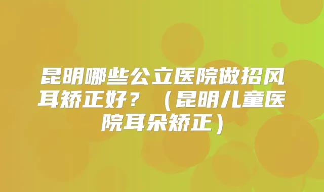 昆明哪些公立医院做招风耳矫正好?(昆明儿童医院耳朵矫正)