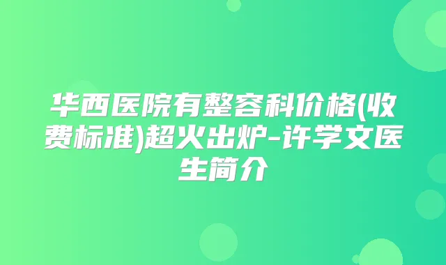 华西医院有整容科价格(收费标准)超火出炉-许学文医生简介