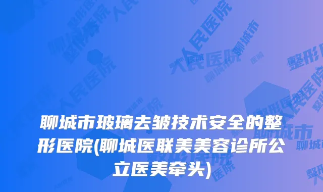 聊城市玻璃去皱技术安全的整形医院(聊城医联美美容诊所公立医美牵头)