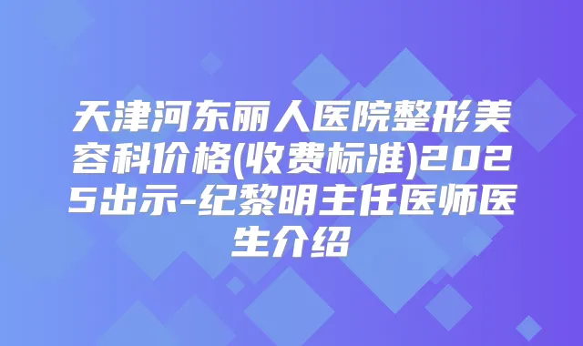 天津河东丽人医院整形美容科价格(收费标准)2025出示-纪黎明主任医师医生介绍