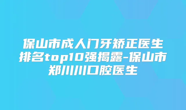 保山市成人门牙矫正医生排名top10强揭露-保山市郑川川口腔医生