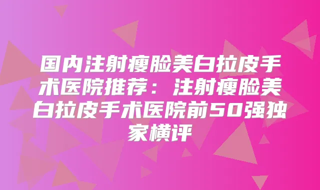 国内注射瘦脸美白拉皮手术医院推荐:注射瘦脸美白拉皮手术医院前50强横评
