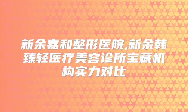 新余嘉和整形医院,新余韩臻轻医疗美容诊所宝藏机构实力对比