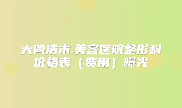 大同清木.美容医院整形科价格表(费用)曝光