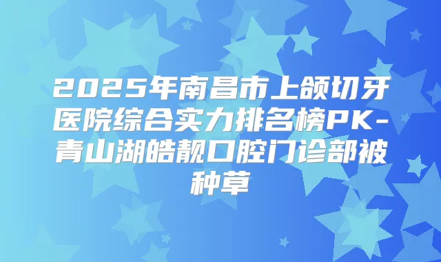 2025年南昌市上颌切牙医院综合实力排名榜PK-青山湖皓靓口腔门诊部被种草