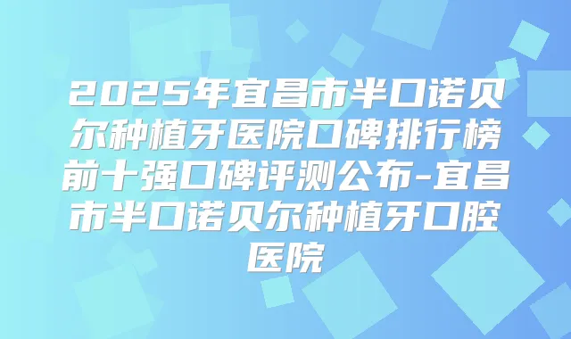 2025年宜昌市半口诺贝尔种植牙医院口碑排行榜前十强口碑评测公布-宜昌市半口诺贝尔种植牙口腔医院