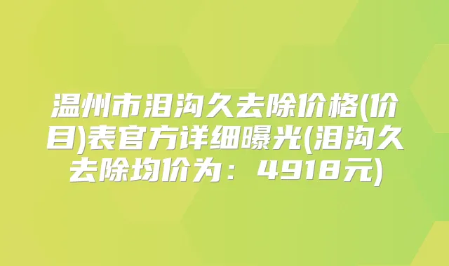 温州市泪沟久去除价格(价目)表官方详细曝光(泪沟久去除均价为:4918元)