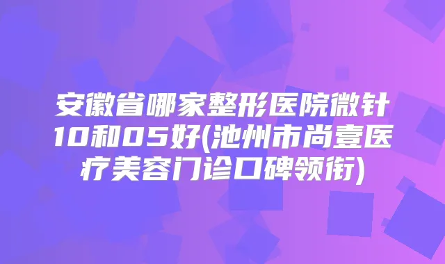 安徽省哪家整形医院微针10和05好(池州市尚壹医疗美容门诊口碑领衔)