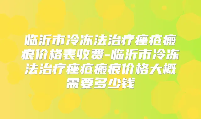 临沂市冷冻法痤疮瘢痕价格表收费-临沂市冷冻法痤疮瘢痕价格大概需要多少钱