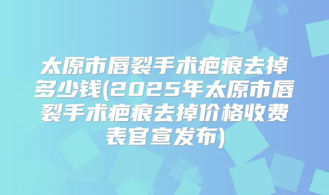 太原市唇裂手术疤痕去掉多少钱(2025年太原市唇裂手术疤痕去掉价格收费表官宣发布)