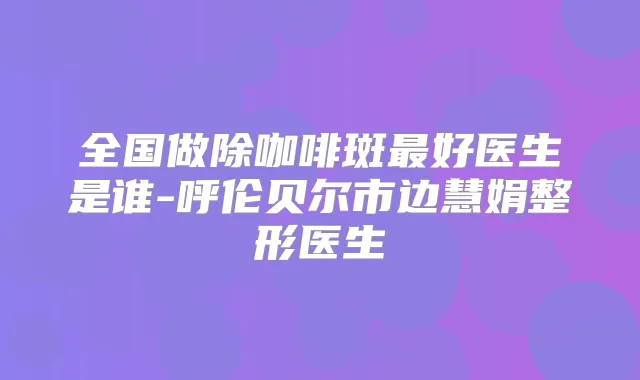 全国做除咖啡斑好医生是谁-呼伦贝尔市边慧娟整形医生