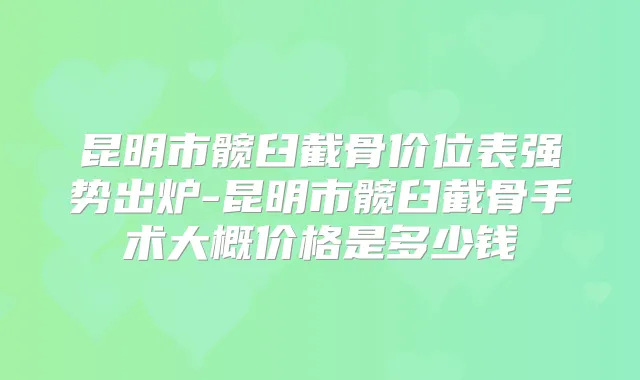昆明市髋臼截骨价位表强势出炉-昆明市髋臼截骨手术大概价格是多少钱