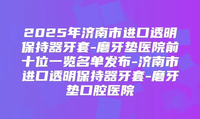 2025年济南市进口透明保持器牙套-磨牙垫医院前十位一览名单发布-济南市进口透明保持器牙套-磨牙垫口腔医院