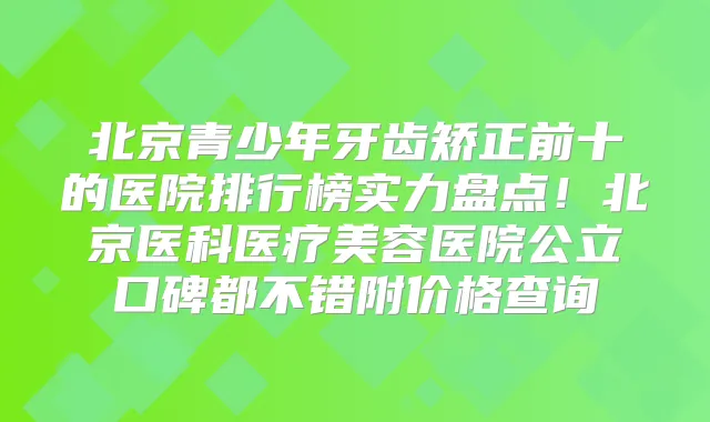 北京青少年牙齿矫正前十的医院排行榜实力盘点!北京医科医疗美容医院公立口碑都不错附价格查询