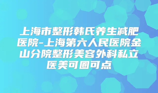 上海市整形韩氏养生减肥医院-上海第六人民医院金山分院整形美容外科私立医美可圈可点