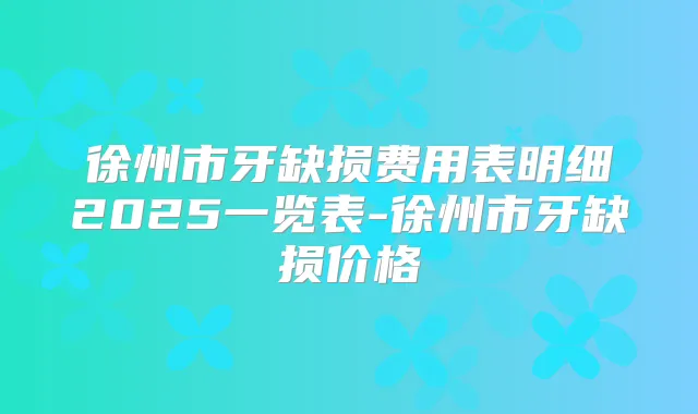 徐州市牙缺损费用表明细2025一览表-徐州市牙缺损价格