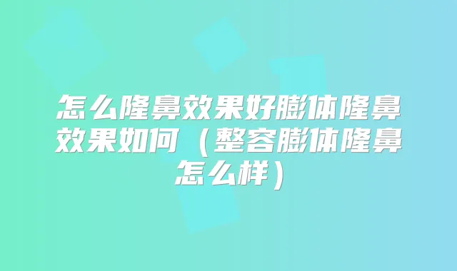 怎么隆鼻效果好膨体隆鼻效果如何(整容膨体隆鼻怎么样)