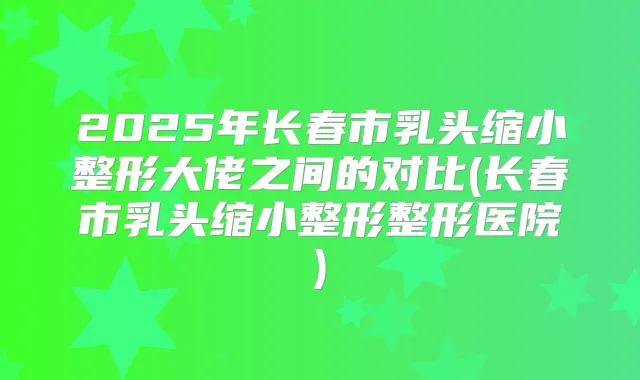 2025年长春市乳头缩小整形大佬之间的对比(长春市乳头缩小整形整形医院)