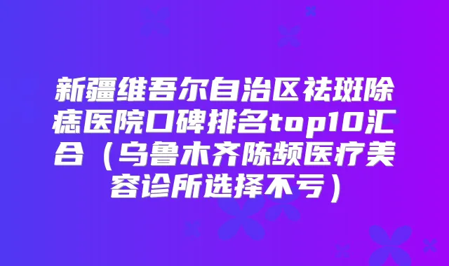 新疆维吾尔自治区祛斑除痣医院口碑排名top10汇合(乌鲁木齐陈频医疗美容诊所选择不亏)