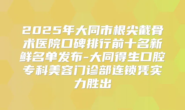 2025年大同市根尖截骨术医院口碑排行前十名新鲜名单发布-大同得生口腔专科美容门诊部连锁凭实力胜出
