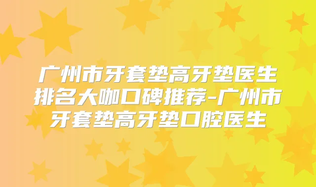广州市牙套垫高牙垫医生排名大咖口碑推荐-广州市牙套垫高牙垫口腔医生