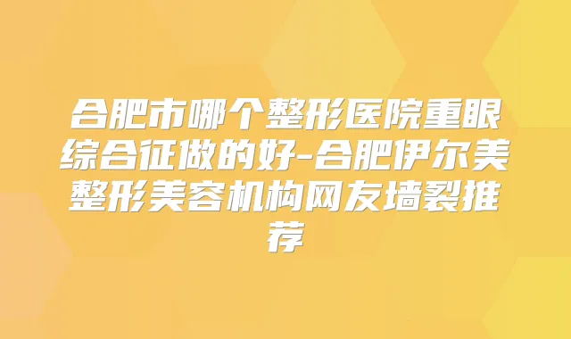 合肥市哪个整形医院重眼综合征做的好-合肥伊尔美整形美容机构网友墙裂推荐