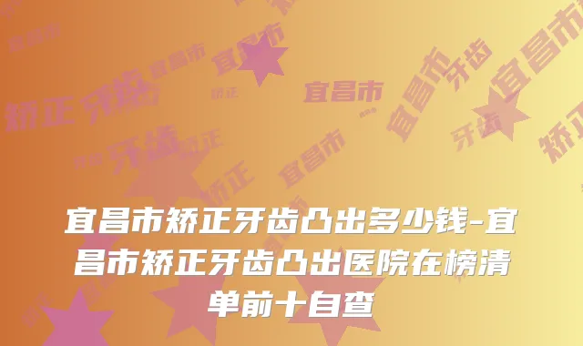 宜昌市矫正牙齿凸出多少钱-宜昌市矫正牙齿凸出医院在榜清单前十自查
