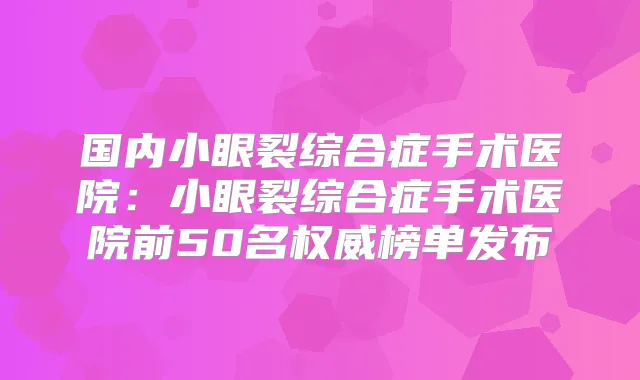 国内小眼裂综合症手术医院:小眼裂综合症手术医院前50名榜单发布