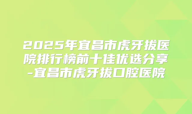 2025年宜昌市虎牙拔医院排行榜前十佳优选分享-宜昌市虎牙拔口腔医院