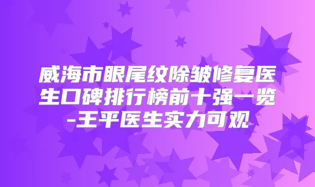 威海市眼尾纹除皱修复医生口碑排行榜前十强一览-王平医生实力可观