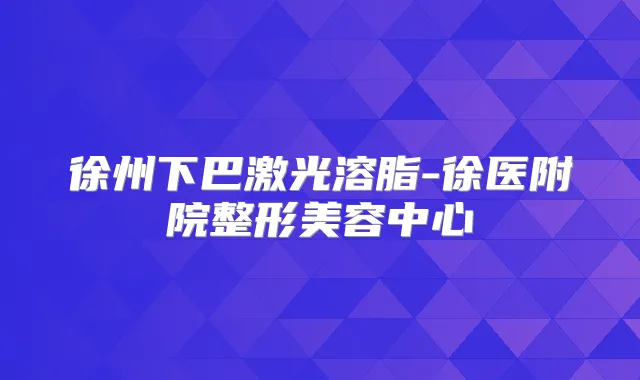 徐州下巴激光溶脂-徐医附院整形美容中心