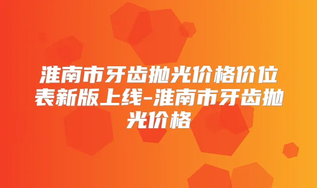 淮南市牙齿抛光价格价位表新版上线-淮南市牙齿抛光价格