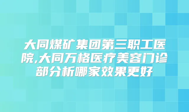 大同煤矿集团第三职工医院,大同万格医疗美容门诊部分析哪家效果更好