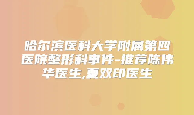 哈尔滨医科大学附属第四医院整形科事件-推荐陈伟华医生,夏双印医生