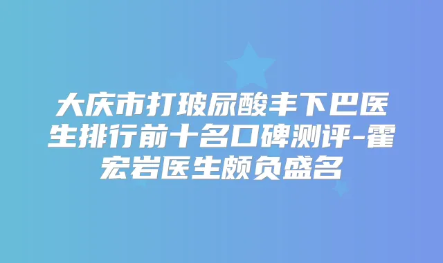 大庆市打玻尿酸丰下巴医生排行前十名口碑测评-霍宏岩医生颇负盛名
