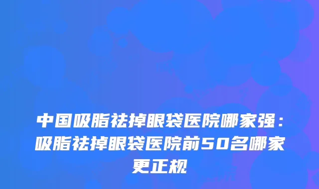 中国吸脂祛掉眼袋医院哪家强:吸脂祛掉眼袋医院前50名哪家更正规