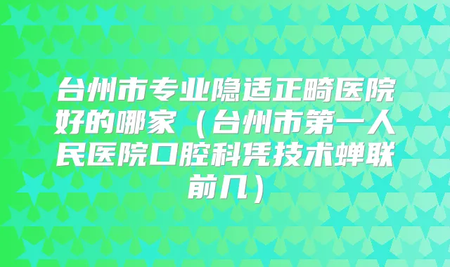 台州市专业隐适正畸医院好的哪家(台州市第一人民医院口腔科凭技术蝉联前几)