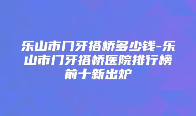 乐山市门牙搭桥多少钱-乐山市门牙搭桥医院排行榜前十新出炉