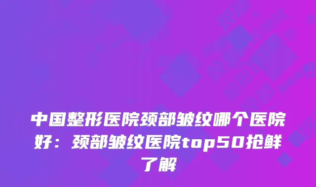 中国整形医院颈部皱纹哪个医院好:颈部皱纹医院top50抢鲜了解