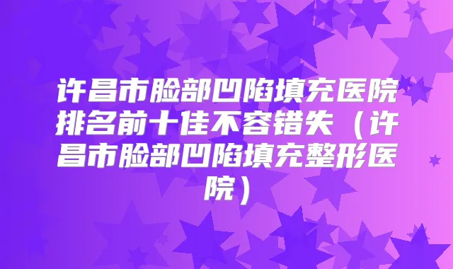 许昌市脸部凹陷填充医院排名前十佳不容错失（许昌市脸部凹陷填充整形医院）