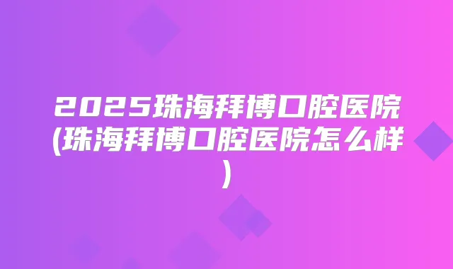 2025珠海拜博口腔医院(珠海拜博口腔医院怎么样)