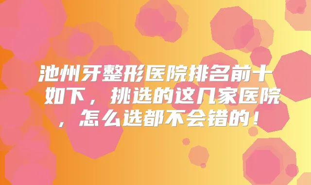 池州牙整形医院排名前十 如下，挑选的这几家医院，怎么选都不会错的！