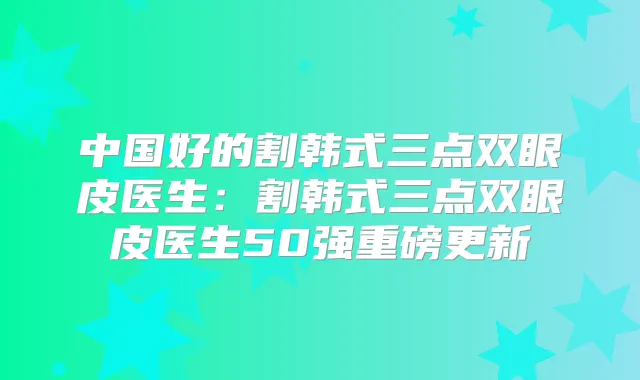 中国好的割韩式三点双眼皮医生:割韩式三点双眼皮医生50强重磅更新