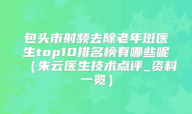 包头市射频去除老年斑医生top10排名榜有哪些呢(朱云医生技术点评_资料一览)