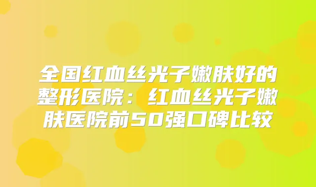 全国红血丝光子嫩肤好的整形医院：红血丝光子嫩肤医院前50强口碑比较