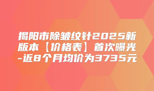 揭阳市除皱纹针2025新版本【价格表】曝光-近8个月均价为3735元
