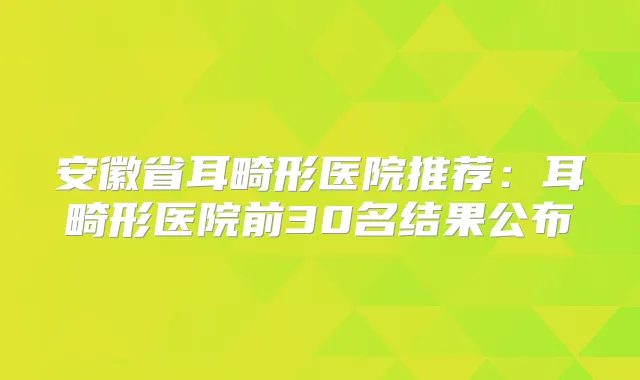 安徽省耳畸形医院推荐：耳畸形医院前30名结果公布