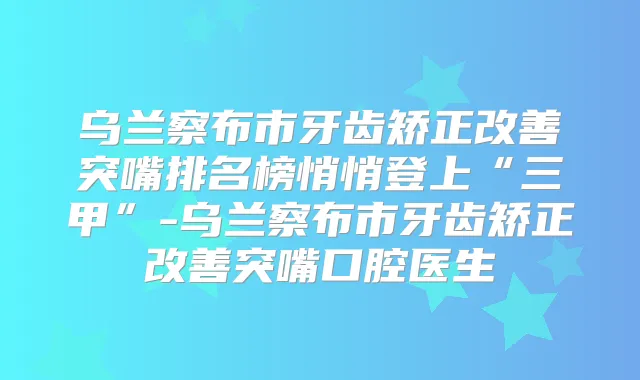 乌兰察布市牙齿矫正突嘴排名榜悄悄登上“三甲”-乌兰察布市牙齿矫正突嘴口腔医生