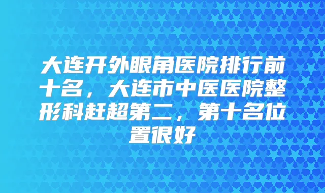 大连开外眼角医院排行前十名,大连市中医医院整形科赶超第二,第十名位置很好