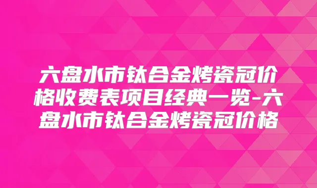 六盘水市钛合金烤瓷冠价格收费表项目经典一览-六盘水市钛合金烤瓷冠价格